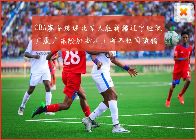 CBA赛季综述北京大胜新疆辽宁轻取广厦广东险胜浙江上海不敌同曦精彩回顾