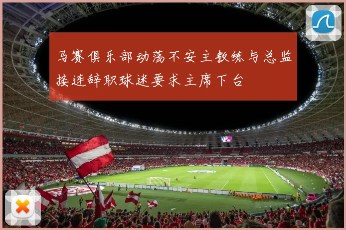 马赛俱乐部动荡不安主教练与总监接连辞职球迷要求主席下台