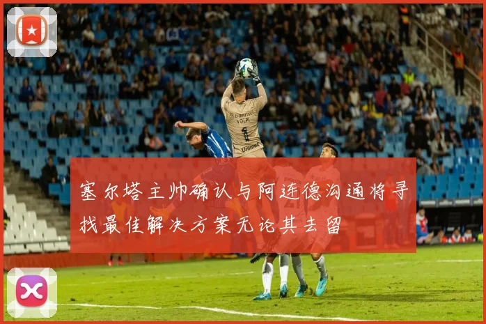 塞尔塔主帅确认与阿连德沟通将寻找最佳解决方案无论其去留