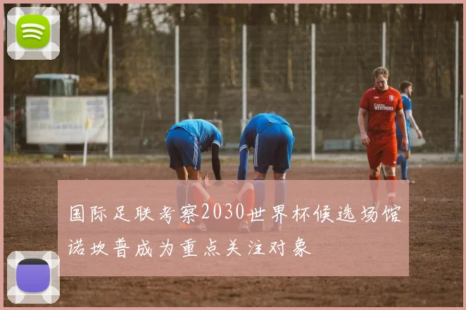 国际足联考察2030世界杯候选场馆诺坎普成为重点关注对象