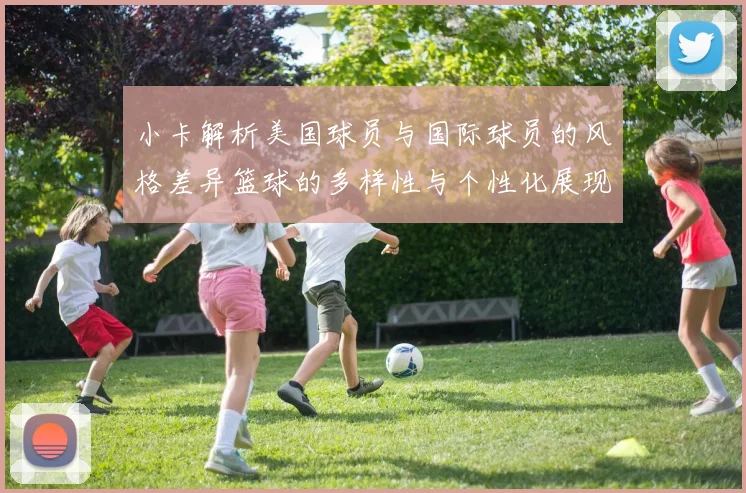 小卡解析美国球员与国际球员的风格差异篮球的多样性与个性化展现