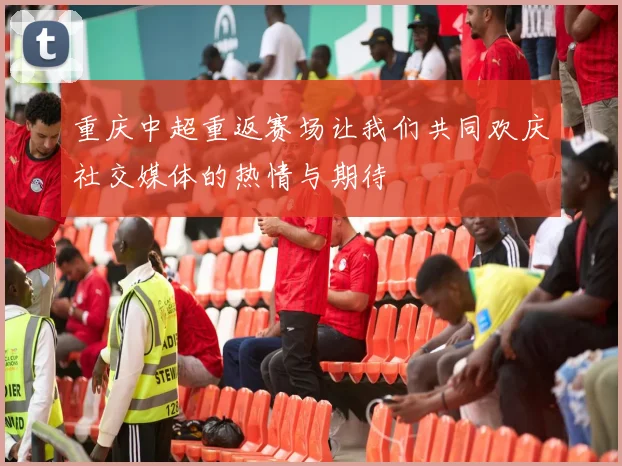 重庆中超重返赛场让我们共同欢庆社交媒体的热情与期待