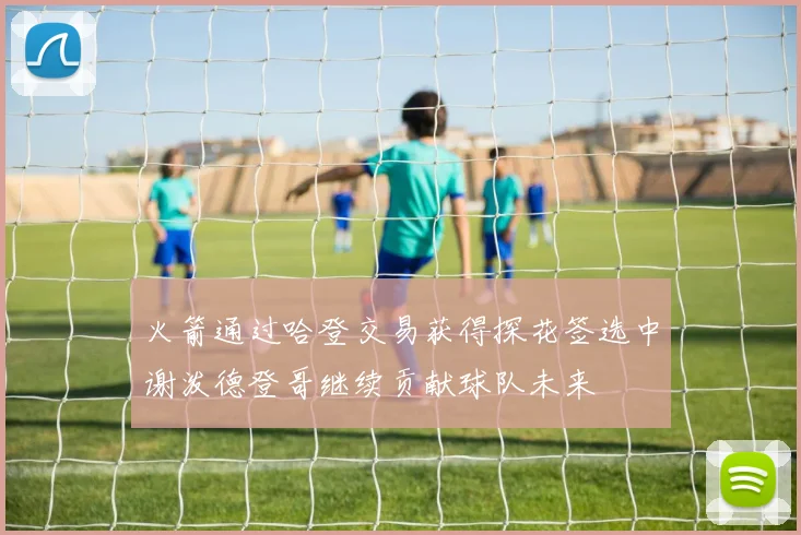 火箭通过哈登交易获得探花签选中谢泼德登哥继续贡献球队未来