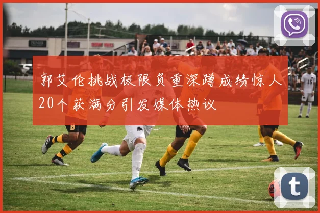 郭艾伦挑战极限负重深蹲成绩惊人20个获满分引发媒体热议