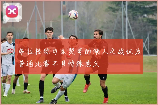 弗拉格称与东契奇的湖人之战仅为普通比赛不具特殊意义