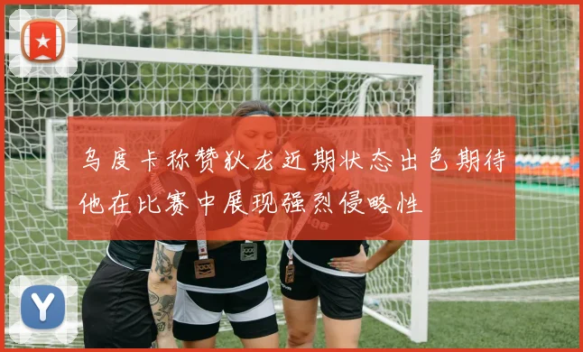 乌度卡称赞狄龙近期状态出色期待他在比赛中展现强烈侵略性