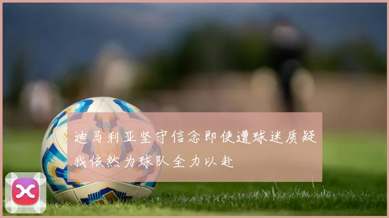 迪马利亚坚守信念即使遭球迷质疑我依然为球队全力以赴