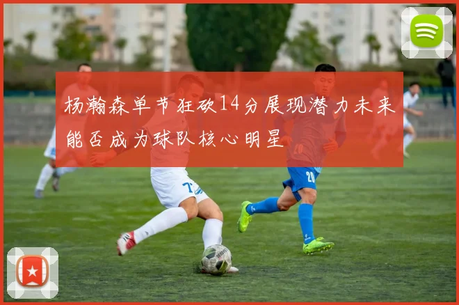 杨瀚森单节狂砍14分展现潜力未来能否成为球队核心明星