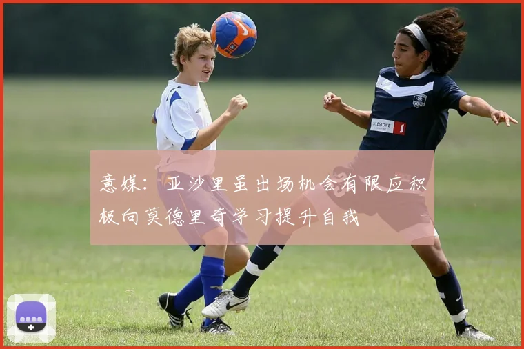 意媒：亚沙里虽出场机会有限应积极向莫德里奇学习提升自我