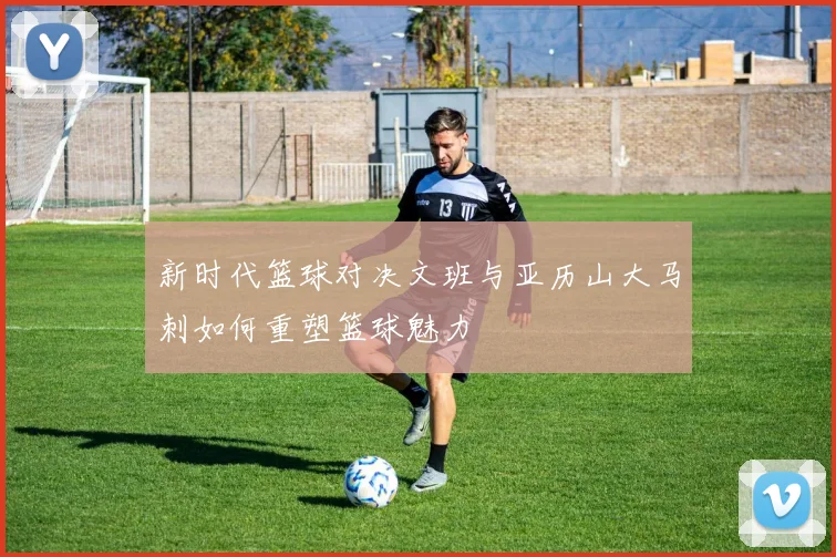 新时代篮球对决文班与亚历山大马刺如何重塑篮球魅力
