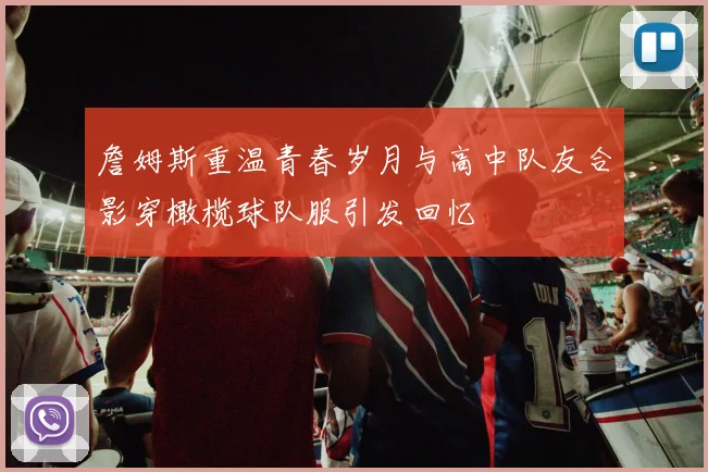 詹姆斯重温青春岁月与高中队友合影穿橄榄球队服引发回忆