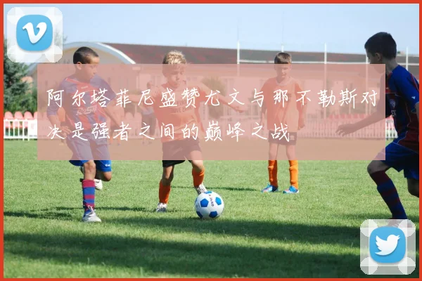 阿尔塔菲尼盛赞尤文与那不勒斯对决是强者之间的巅峰之战