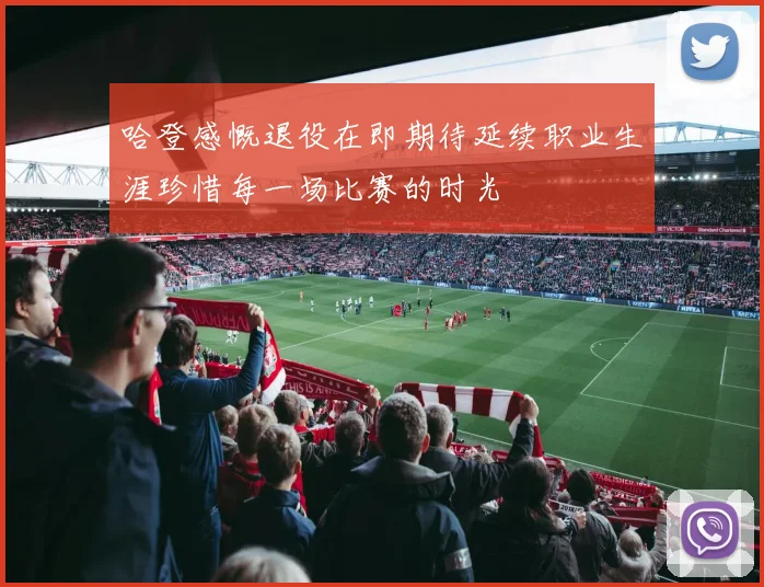 哈登感慨退役在即期待延续职业生涯珍惜每一场比赛的时光
