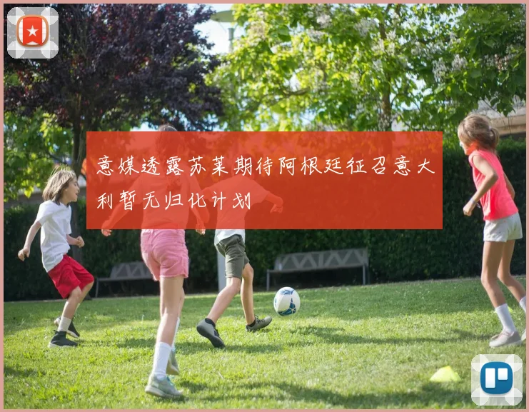 意媒透露苏莱期待阿根廷征召意大利暂无归化计划