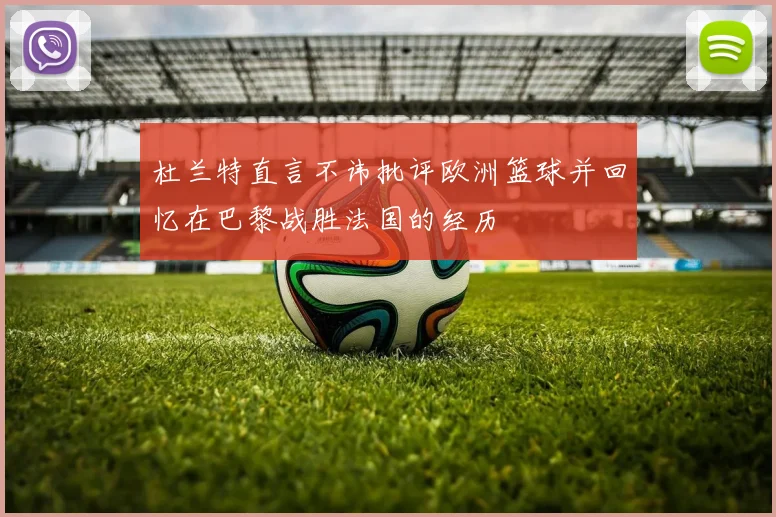 杜兰特直言不讳批评欧洲篮球并回忆在巴黎战胜法国的经历