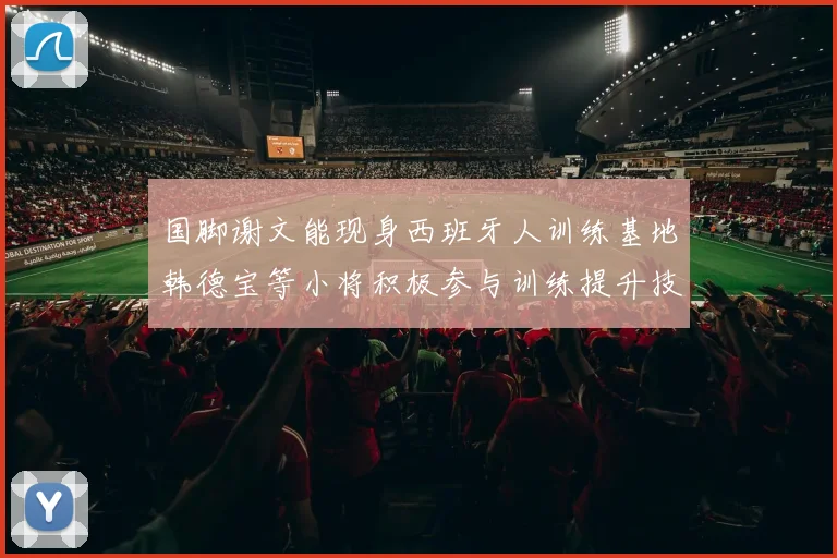 国脚谢文能现身西班牙人训练基地韩德宝等小将积极参与训练提升技艺