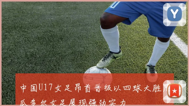 中国U17女足昂首晋级以四球大胜厄瓜多尔女足展现强劲实力